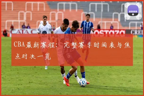 CBA最新赛程：完整赛季时间表与焦点对决一览