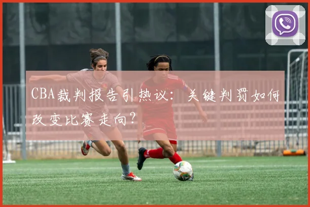 CBA裁判报告引热议：关键判罚如何改变比赛走向？