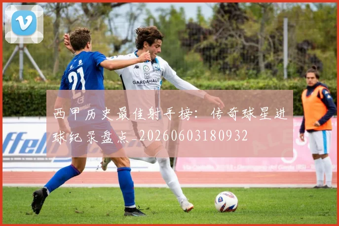 西甲历史最佳射手榜：传奇球星进球纪录盘点_20260603180932
