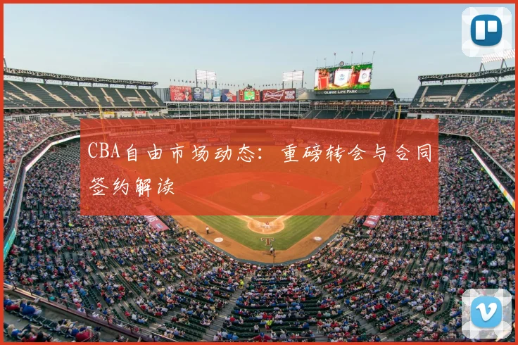CBA自由市场动态：重磅转会与合同签约解读