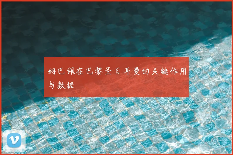 姆巴佩在巴黎圣日耳曼的关键作用与数据