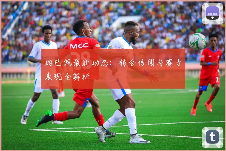 姆巴佩最新动态：转会传闻与赛季表现全解析