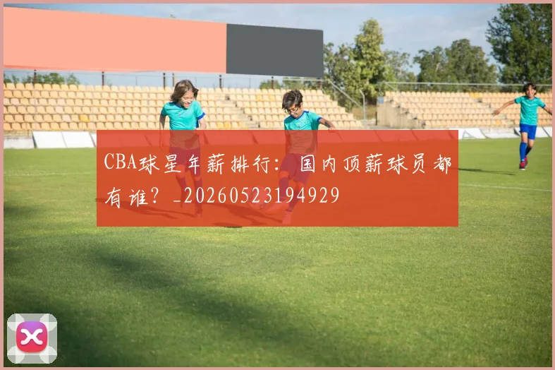 CBA球星年薪排行：国内顶薪球员都有谁？_20260523194929