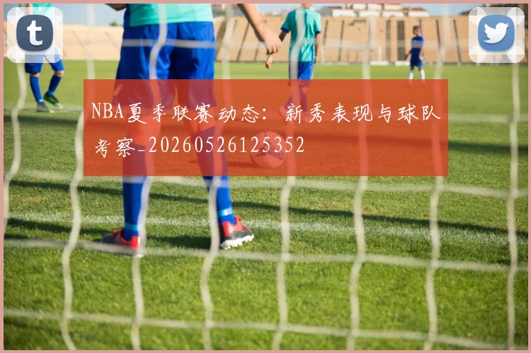 NBA夏季联赛动态:新秀表现与球队考察_20260526125352