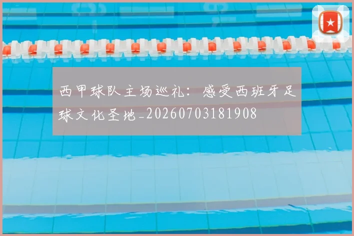 西甲球队主场巡礼：感受西班牙足球文化圣地_20260703181908