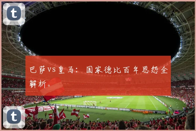 巴萨vs皇马：国家德比百年恩怨全解析。