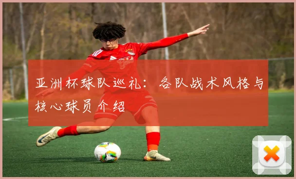 亚洲杯球队巡礼：各队战术风格与核心球员介绍