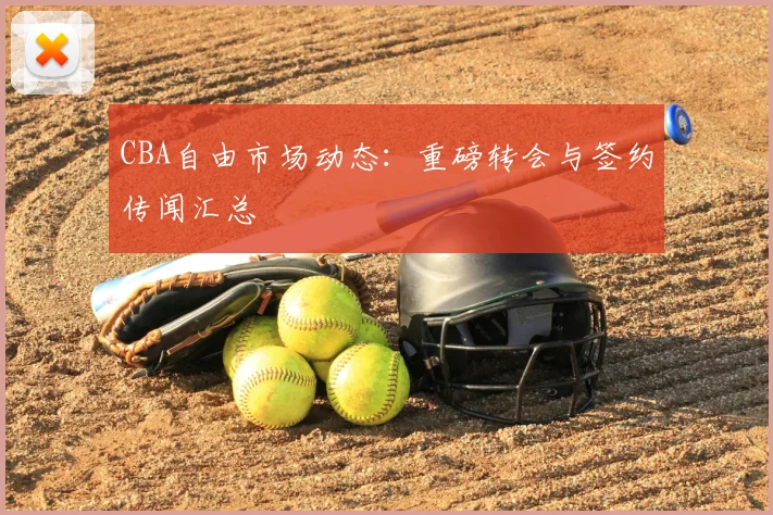 CBA自由市场动态：重磅转会与签约传闻汇总