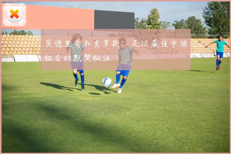 莫德里奇和克罗斯：足坛最佳中场组合的默契秘诀