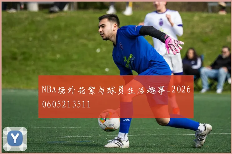 NBA场外花絮与球员生活趣事_20260605213511