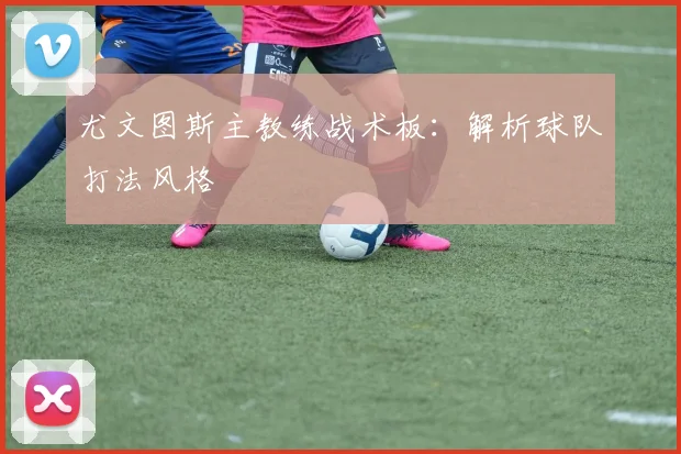 尤文图斯主教练战术板：解析球队打法风格
