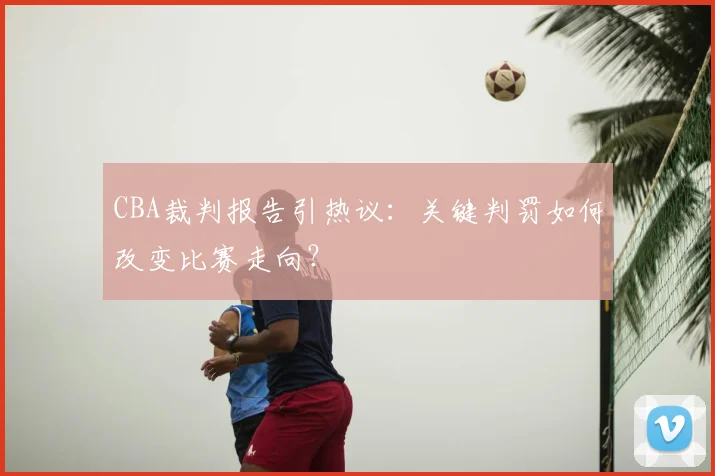 CBA裁判报告引热议：关键判罚如何改变比赛走向？