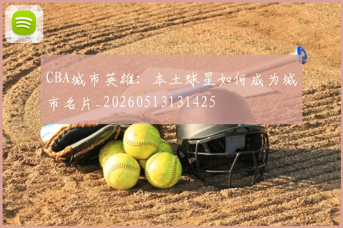 CBA城市英雄：本土球星如何成为城市名片_20260513131425