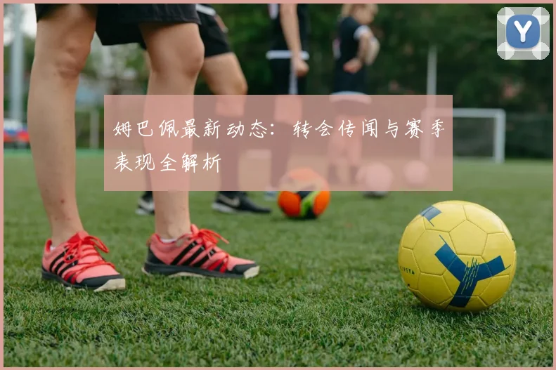 姆巴佩最新动态：转会传闻与赛季表现全解析