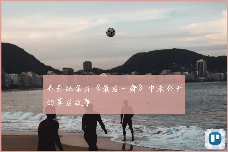 乔丹纪录片《最后一舞》中未公开的幕后故事