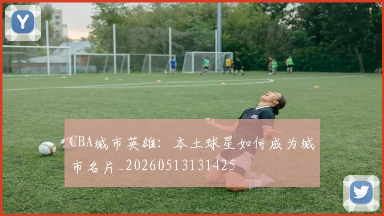 CBA城市英雄：本土球星如何成为城市名片_20260513131425