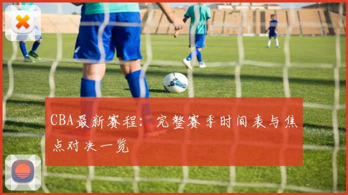 CBA最新赛程：完整赛季时间表与焦点对决一览