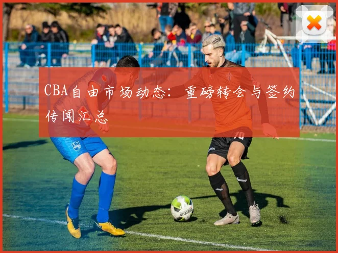 CBA自由市场动态：重磅转会与签约传闻汇总