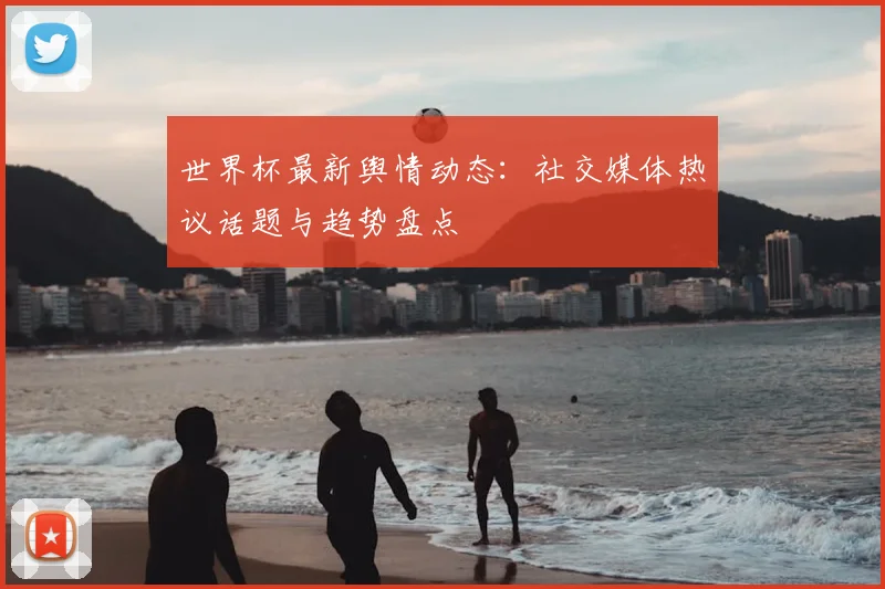世界杯最新舆情动态：社交媒体热议话题与趋势盘点
